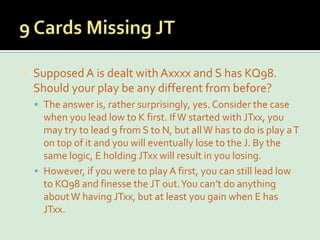 9 Cards Missing JTSupposed A is dealt with Axxxx and S has KQ98. Should your play be any different from before?The answer is, rather surprisingly, yes. Consider the case when you lead low to K first. If W started with JTxx, you may try to lead 9 from S to N, but all W has to do is play a T on top of it and you will eventually lose to the J. By the same logic, E holding JTxx will result in you losing.However, if you were to play A first, you can still lead low to KQ98 and finesse the JT out. You can’t do anything about W having JTxx, but at least you gain when E has JTxx.