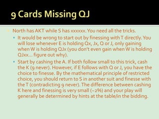 9 Cards Missing QJNorth has AKT while S has xxxxxx. You need all the tricks.It would be wrong to start out by finessing with T directly. You will lose whenever E is holding Qx, Jx, Q or J, only gaining when W is holding QJx (you don’t even gain when W is holding QJxx… figure out why).Start by cashing the A. If both follow small to this trick, cash the K (9 never). However, if E follows with Q or J, you have the choice to finesse. By the mathematical principle of restricted choice, you should return to S in another suit and finesse with the T (contradicting 9 never). The difference between cashing K here and finessing is very small (~2%) and your play will generally be determined by hints at the table/in the bidding.