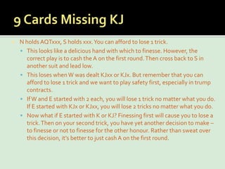 9 Cards Missing KJN holds AQTxxx, S holds xxx. You can afford to lose 1 trick.This looks like a delicious hand with which to finesse. However, the correct play is to cash the A on the first round. Then cross back to S in another suit and lead low.This loses when W was dealt KJxx or KJx. But remember that you can afford to lose 1 trick and we want to play safety first, especially in trump contracts.If W and E started with 2 each, you will lose 1 trick no matter what you do. If E started with KJx or KJxx, you will lose 2 tricks no matter what you do.Now what if E started with K or KJ? Finessing first will cause you to lose a trick. Then on your second trick, you have yet another decision to make – to finesse or not to finesse for the other honour. Rather than sweat over this decision, it’s better to just cash A on the first round.