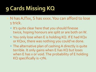 9 Cards Missing KQN has AJTxx, S has xxxx. You can afford to lose 1 trick.It’s quite clear here that you should finesse twice, hoping honours are split or are both on W.You only lose when E is holding KQ. If E had KQx or KQxx, there was nothing you could’ve done.The alternative plan of cashing A directly is quite terrible. It only gains when E has KQ but loses when E has x or void. The probability of E holding KQ specifically is <7%.