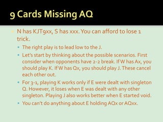 9 Cards Missing AQN has KJT9xx, S has xxx. You can afford to lose 1 trick.The right play is to lead low to the J.Let’s start by thinking about the possible scenarios. First consider when opponents have 2-2 break. If W has Ax, you should play K. If W has Qx, you should play J. These cancel each other out.For 3-1, playing K works only if E were dealt with singleton Q. However, it loses when E was dealt with any other singleton. Playing J also works better when E started void.You can’t do anything about E holding AQx or AQxx.