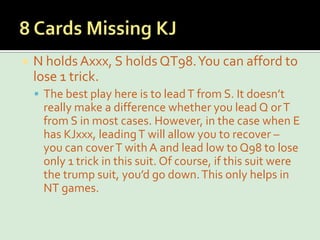 8 Cards Missing KJN holds Axxx, S holds QT98. You can afford to lose 1 trick.The best play here is to lead T from S. It doesn’t really make a difference whether you lead Q or T from S in most cases. However, in the case when E has KJxxx, leading T will allow you to recover – you can cover T with A and lead low to Q98 to lose only 1 trick in this suit. Of course, if this suit were the trump suit, you’d go down. This only helps in NT games.