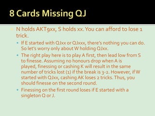8 Cards Missing QJN holds AKT9xx, S holds xx. You can afford to lose 1 trick.If E started with QJxx or QJxxx, there’s nothing you can do. So let’s worry only about W holding QJxx.The right play here is to play A first, then lead low from S to finesse. Assuming no honours drop when A is played, finessing or cashing K will result in the same number of tricks lost (1) if the break is 3-2. However, if W started with QJxx, cashing AK loses 2 tricks. Thus, you should finesse on the second round.Finessing on the first round loses if E started with a singleton Q or J.