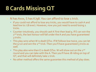 8 Cards Missing QTN has Axxx, S has KJ98. You can afford to lose 1 trick.If you could not afford to lose any tricks, you would have to cash A and lead low to J (8 ever). However, now you just need to avoid losing 2 tricks.Counter-intuitively, you should cash K first then lead 9. If E can win the 2nd trick, the last honour will fall under the A and you have guaranteed 3 tricks.This play wins when W is dealt QTxx. If W follows low twice, you can let the 9 run and win the 2nd trick. Then you’ll have guaranteed 3 tricks as well.This play also wins then E is dealt QTxx. W will show out on the 2nd round and you can take with the A. Then you’ll have J8 riding on top of QT, and that will definitely take 1 trick.No other method offers the same guarantee this method of play does.