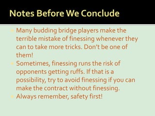 Notes Before We ConcludeMany budding bridge players make the terrible mistake of finessing whenever they can to take more tricks. Don’t be one of them!Sometimes, finessing runs the risk of opponents getting ruffs. If that is a possibility, try to avoid finessing if you can make the contract without finessing.Always remember, safety first!