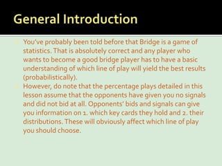 General IntroductionYou’ve probably been told before that Bridge is a game of statistics. That is absolutely correct and any player who wants to become a good bridge player has to have a basic understanding of which line of play will yield the best results (probabilistically).However, do note that the percentage plays detailed in this lesson assume that the opponents have given you no signals and did not bid at all. Opponents’ bids and signals can give you information on 1. which key cards they hold and 2. their distributions. These will obviously affect which line of play you should choose.