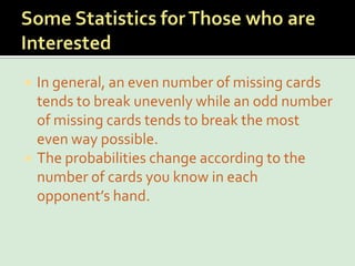 Some Statistics for Those who are InterestedIn general, an even number of missing cards tends to break unevenly while an odd number of missing cards tends to break the most even way possible.The probabilities change according to the number of cards you know in each opponent’s hand.