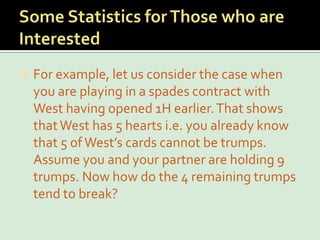 Some Statistics for Those who are InterestedFor example, let us consider the case when you are playing in a spades contract with West having opened 1H earlier. That shows that West has 5 hearts i.e. you already know that 5 of West’s cards cannot be trumps. Assume you and your partner are holding 9 trumps. Now how do the 4 remaining trumps tend to break?