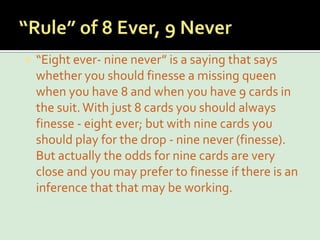 “Rule” of 8 Ever, 9 Never“Eight ever- nine never” is a saying that says whether you should finesse a missing queen when you have 8 and when you have 9 cards in the suit. With just 8 cards you should always finesse - eight ever; but with nine cards you should play for the drop - nine never (finesse). But actually the odds for nine cards are very close and you may prefer to finesse if there is an inference that that may be working.