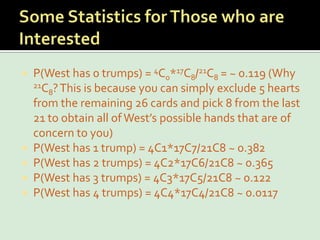 Some Statistics for Those who are InterestedP(West has 0 trumps) = 4C0*17C8/21C8 = ~ 0.119 (Why 21C8? This is because you can simply exclude 5 hearts from the remaining 26 cards and pick 8 from the last 21 to obtain all of West’s possible hands that are of concern to you)P(West has 1 trump) = 4C1*17C7/21C8 ~ 0.382P(West has 2 trumps) = 4C2*17C6/21C8 ~ 0.365P(West has 3 trumps) = 4C3*17C5/21C8 ~ 0.122P(West has 4 trumps) = 4C4*17C4/21C8 ~ 0.0117