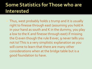 Some Statistics for Those who are InterestedThus, west probably holds 1 trump and it is usually right to finesse through east (assuming you hold A in your hand as south and K in the dummy, you play a low to the K and finesse through east) if missing the Q even though the rule 8 ever, 9 never tells you not to! This is a very simplistic explanation as you will come to learn that there are many other considerations when at the bridge table but is a good foundation to have.