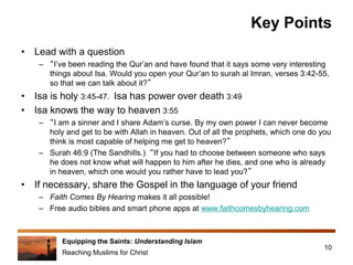 Equipping the Saints: Understanding Islam
Reaching Muslims for Christ
Key Points
• Lead with a question
– “I’ve been reading the Qur’an and have found that it says some very interesting
things about Isa. Would you open your Qur’an to surah al Imran, verses 3:42-55,
so that we can talk about it?”
• Isa is holy 3:45-47. Isa has power over death 3:49
• Isa knows the way to heaven 3:55
– “I am a sinner and I share Adam’s curse. By my own power I can never become
holy and get to be with Allah in heaven. Out of all the prophets, which one do you
think is most capable of helping me get to heaven?”
– Surah 46:9 (The Sandhills.) “If you had to choose between someone who says
he does not know what will happen to him after he dies, and one who is already
in heaven, which one would you rather have to lead you?”
• If necessary, share the Gospel in the language of your friend
– Faith Comes By Hearing makes it all possible!
– Free audio bibles and smart phone apps at www.faithcomesbyhearing.com
10
 