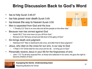 Equipping the Saints: Understanding Islam
Reaching Muslims for Christ
Bring Discussion Back to God’s Word
• Isa is holy Surah 3:45-47
• Isa has power over death Surah 3:49
• Isa knows the way to heaven Surah 3:55
• Man is separated from God and His love
– 1 Timothy 2:5 “God is on one side and all the people on the other side.”
• Because man has sinned against God
– Isaiah 59:2 “Your sins have cut you off from God.”
– Romans 3:23 “All have sinned and fall short of the glory of God.”
• Sin brings death and judgment
– Hebrews 9:27 “Man is destined to die once, and after that to face judgment.”
• Jesus, who died on the cross for our sins, is our way to God
– 1 Peter 3:18 “Christ died for sins once and for all… to bring you to God.”
• Personally receive Jesus in your life for the forgiveness of sins
– John 1:12 “To all who received Him, to those who believed in his name, He gave the right to
become children of God.”
11
 