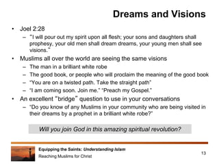 Equipping the Saints: Understanding Islam
Reaching Muslims for Christ
Dreams and Visions
• Joel 2:28
– “I will pour out my spirit upon all flesh; your sons and daughters shall
prophesy, your old men shall dream dreams, your young men shall see
visions.”
• Muslims all over the world are seeing the same visions
– The man in a brilliant white robe
– The good book, or people who will proclaim the meaning of the good book
– “You are on a twisted path. Take the straight path”
– “I am coming soon. Join me.” “Preach my Gospel.”
• An excellent “bridge” question to use in your conversations
– “Do you know of any Muslims in your community who are being visited in
their dreams by a prophet in a brilliant white robe?”
13
Will you join God in this amazing spiritual revolution?
 