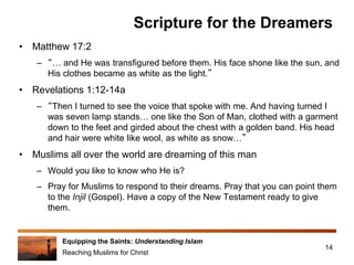 Equipping the Saints: Understanding Islam
Reaching Muslims for Christ
Scripture for the Dreamers
• Matthew 17:2
– “… and He was transfigured before them. His face shone like the sun, and
His clothes became as white as the light.”
• Revelations 1:12-14a
– “Then I turned to see the voice that spoke with me. And having turned I
was seven lamp stands… one like the Son of Man, clothed with a garment
down to the feet and girded about the chest with a golden band. His head
and hair were white like wool, as white as snow…”
• Muslims all over the world are dreaming of this man
– Would you like to know who He is?
– Pray for Muslims to respond to their dreams. Pray that you can point them
to the Injil (Gospel). Have a copy of the New Testament ready to give
them.
14
 