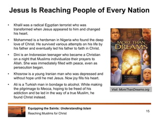 Equipping the Saints: Understanding Islam
Reaching Muslims for Christ
Jesus Is Reaching People of Every Nation
• Khalil was a radical Egyptian terrorist who was
transformed when Jesus appeared to him and changed
his heart.
• Mohammed is a herdsman in Nigeria who found the deep
love of Christ. He survived various attempts on his life by
his father and eventually led his father to faith in Christ.
• Dini is an Indonesian teenager who became a Christian
on a night that Muslims individualize their prayers to
Allah. She was immediately filled with peace, even as
persecution began.
• Khosrow is a young Iranian man who was depressed and
without hope until he met Jesus. Now joy fills his heart.
• Ali is a Turkish man in bondage to alcohol. While making
the pilgrimage to Mecca, hoping to be freed of his
addiction and be led in the way of a true Muslim, he
found Christ instead.
15
Visit: MoreThanDreams.org
 