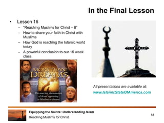 Equipping the Saints: Understanding Islam
Reaching Muslims for Christ
In the Final Lesson
• Lesson 16
– “Reaching Muslims for Christ – II”
– How to share your faith in Christ with
Muslims
– How God is reaching the Islamic world
today
– A powerful conclusion to our 16 week
class
18
All presentations are available at:
www.IslamicStateOfAmerica.com
 