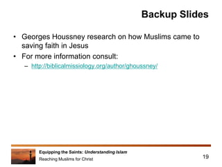 Equipping the Saints: Understanding Islam
Reaching Muslims for Christ
Backup Slides
• Georges Houssney research on how Muslims came to
saving faith in Jesus
• For more information consult:
– http://biblicalmissiology.org/author/ghoussney/
19
 