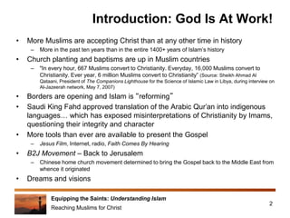 Equipping the Saints: Understanding Islam
Reaching Muslims for Christ
Introduction: God Is At Work!
• More Muslims are accepting Christ than at any other time in history
– More in the past ten years than in the entire 1400+ years of Islam’s history
• Church planting and baptisms are up in Muslim countries
– "In every hour, 667 Muslims convert to Christianity. Everyday, 16,000 Muslims convert to
Christianity. Ever year, 6 million Muslims convert to Christianity” (Source: Sheikh Ahmad Al
Qataani, President of The Companions Lighthouse for the Science of Islamic Law in Libya, during interview on
Al-Jazeerah network, May 7, 2007)
• Borders are opening and Islam is “reforming”
• Saudi King Fahd approved translation of the Arabic Qur’an into indigenous
languages… which has exposed misinterpretations of Christianity by Imams,
questioning their integrity and character
• More tools than ever are available to present the Gospel
– Jesus Film, Internet, radio, Faith Comes By Hearing
• B2J Movement – Back to Jerusalem
– Chinese home church movement determined to bring the Gospel back to the Middle East from
whence it originated
• Dreams and visions
2
 
