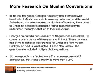Equipping the Saints: Understanding Islam
Reaching Muslims for Christ
More Research On Muslim Conversions
• In the last few years, Georges Houssney has interacted with
hundreds of Muslim converts from many nations around the world.
As he heard many testimonies by Muslims of how they have come
to Christ, he decided to conduct a formal research to try to
understand the factors that led to their conversion.
• Georges prepared a questionnaire of 10 questions and asked 100
converts over a period of three years to fill it out. These converts
had come to national conferences for Christians from Muslim
Background held in Washington DC and New Jersey. The
questionnaire included multiple choice questions.
• Some respondents checked more than one response which
explains why the total is sometimes more than 100%.
20
 