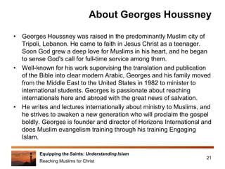 Equipping the Saints: Understanding Islam
Reaching Muslims for Christ
About Georges Houssney
• Georges Houssney was raised in the predominantly Muslim city of
Tripoli, Lebanon. He came to faith in Jesus Christ as a teenager.
Soon God grew a deep love for Muslims in his heart, and he began
to sense God's call for full-time service among them.
• Well-known for his work supervising the translation and publication
of the Bible into clear modern Arabic, Georges and his family moved
from the Middle East to the United States in 1982 to minister to
international students. Georges is passionate about reaching
internationals here and abroad with the great news of salvation.
• He writes and lectures internationally about ministry to Muslims, and
he strives to awaken a new generation who will proclaim the gospel
boldly. Georges is founder and director of Horizons International and
does Muslim evangelism training through his training Engaging
Islam.
21
 