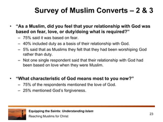 Equipping the Saints: Understanding Islam
Reaching Muslims for Christ
Survey of Muslim Converts – 2 & 3
• “As a Muslim, did you feel that your relationship with God was
based on fear, love, or duty/doing what is required?”
– 75% said it was based on fear.
– 40% included duty as a basis of their relationship with God.
– 5% said that as Muslims they felt that they had been worshiping God
rather than duty.
– Not one single respondent said that their relationship with God had
been based on love when they were Muslim.
• “What characteristic of God means most to you now?”
– 75% of the respondents mentioned the love of God.
– 25% mentioned God’s forgiveness.
23
 
