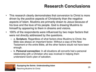 Equipping the Saints: Understanding Islam
Reaching Muslims for Christ
Research Conclusions
• This research clearly demonstrates that conversion to Christ is more
driven by the positive aspects of Christianity than the negative
aspects of Islam. Muslims are primarily drawn to Jesus because of
his love and the love of his people. God is drawing Muslims to
himself by appearing to them in dreams and visions.
• 100% of the respondents were influenced by two major factors that
were not directly addressed by the questions.
– a. Scripture. Regardless of what factors drew Muslims to Christ, the
Bible was always an important factor. Without a copy of the New
Testament or the entire Bible, all the other factors would not have been
enough.
– b. Personal connection: In all situations all converts had a personal
relationship with a Christian who was involved in helping them
understand God’s plan of salvation.
29
 