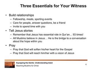 Equipping the Saints: Understanding Islam
Reaching Muslims for Christ
Three Essentials for Your Witness
• Build relationships
– Fellowship, meals, sporting events
– Care for people, answer questions, be a friend
– Invite to spend time with you
• Tell Jesus stories
– Remember that Jesus has essential role in Qur’an… 93 times!
– All Muslims believe in Jesus… He is the bridge to a conversation
about the hope within you
• Pray
– Pray that God will soften his/her heart for the Gospel
– Pray that God will reach him/her with a vision of Jesus
4
 
