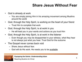 Equipping the Saints: Understanding Islam
Reaching Muslims for Christ
Share Jesus Without Fear
• God is already at work
– You are simply joining Him in his amazing movement among Muslims
around the world
• God, through the Holy Spirit, is working on the heart of your friend
– Trust Him to complete that work
• God, through the Holy Spirit, is at work in you
– He will lead you in your words and actions as you trust Him
• God, through the Holy Spirit, is at work in the listener
– Even though you may be disappointed in your witness, what they hear
is not always just what you hear. Trust God for the outcome
• The Gospel never comes back void
– Share Jesus without fear.
– God will do His work. He needs you to be available
5
 