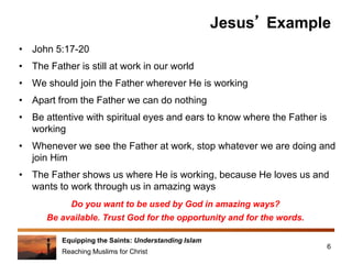 Equipping the Saints: Understanding Islam
Reaching Muslims for Christ
Jesus’ Example
• John 5:17-20
• The Father is still at work in our world
• We should join the Father wherever He is working
• Apart from the Father we can do nothing
• Be attentive with spiritual eyes and ears to know where the Father is
working
• Whenever we see the Father at work, stop whatever we are doing and
join Him
• The Father shows us where He is working, because He loves us and
wants to work through us in amazing ways
6
Do you want to be used by God in amazing ways?
Be available. Trust God for the opportunity and for the words.
 