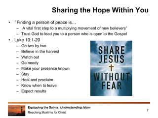 Equipping the Saints: Understanding Islam
Reaching Muslims for Christ
Sharing the Hope Within You
• “Finding a person of peace is…
– A vital first step to a multiplying movement of new believers”
– Trust God to lead you to a person who is open to the Gospel
• Luke 10:1-20
– Go two by two
– Believe in the harvest
– Watch out
– Go needy
– Make your presence known
– Stay
– Heal and proclaim
– Know when to leave
– Expect results
7
 