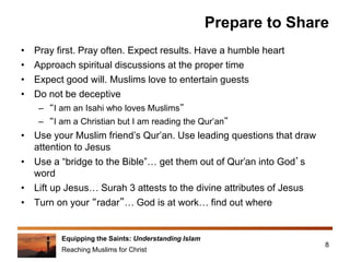 Equipping the Saints: Understanding Islam
Reaching Muslims for Christ
Prepare to Share
• Pray first. Pray often. Expect results. Have a humble heart
• Approach spiritual discussions at the proper time
• Expect good will. Muslims love to entertain guests
• Do not be deceptive
– “I am an Isahi who loves Muslims”
– “I am a Christian but I am reading the Qur’an”
• Use your Muslim friend’s Qur’an. Use leading questions that draw
attention to Jesus
• Use a “bridge to the Bible”… get them out of Qur’an into God’s
word
• Lift up Jesus… Surah 3 attests to the divine attributes of Jesus
• Turn on your “radar”… God is at work… find out where
8
 