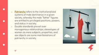 ● Patriarchy refers to the institutionalized
systems of male dominance in a given
society, whereby the male “father” figures
are entitled to privileged positions, powers,
and status in society.
● Double standards prevail over
monogamous relationships; stereotypes of
women as mere subjects, properties, and
sex objects are some manifestations of
patriarchy in society.
 