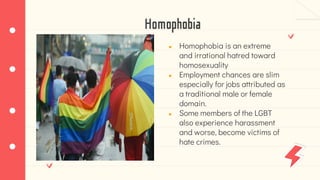 Homophobia
● Homophobia is an extreme
and irrational hatred toward
homosexuality
● Employment chances are slim
especially for jobs attributed as
a traditional male or female
domain.
● Some members of the LGBT
also experience harassment
and worse, become victims of
hate crimes.
 