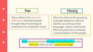 Race refers to the physical
differences between people
brought about by biological
characteristics of genetic origin.
Race Ethnicity
Ethnicity refers to the grouping
of people based on common
identity according to their
language, culture, and history.
Ethnicity pertains to a shared
cultural tradition of the people.
Race pertains to one’s biological characteristics while
ethnicity refers to one’s cultural heritage.
 