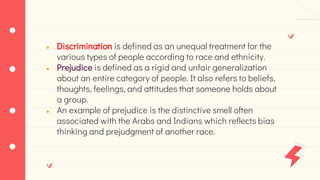 ● Discrimination is defined as an unequal treatment for the
various types of people according to race and ethnicity.
● Prejudice is defined as a rigid and unfair generalization
about an entire category of people. It also refers to beliefs,
thoughts, feelings, and attitudes that someone holds about
a group.
● An example of prejudice is the distinctive smell often
associated with the Arabs and Indians which reflects bias
thinking and prejudgment of another race.
 