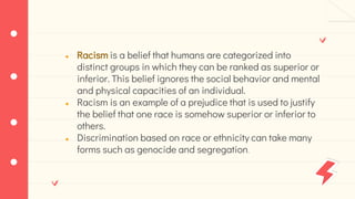 ● Racism is a belief that humans are categorized into
distinct groups in which they can be ranked as superior or
inferior. This belief ignores the social behavior and mental
and physical capacities of an individual.
● Racism is an example of a prejudice that is used to justify
the belief that one race is somehow superior or inferior to
others.
● Discrimination based on race or ethnicity can take many
forms such as genocide and segregation.
 