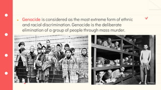 ● Genocide is considered as the most extreme form of ethnic
and racial discrimination. Genocide is the deliberate
elimination of a group of people through mass murder.
 