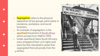● Segregation refers to the physical
separation of two groups, particularly in
residence, workplace, and social
functions.
● An example of segregation is the
apartheid movement of South Africa
which existed from 1948 to 1994.
● Under apartheid, black South Africans
were stripped of their civil rights and
were forcibly relocated to areas that
segregated them physically from the
whites.
 