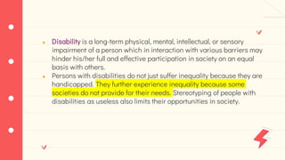 ● Disability is a long-term physical, mental, intellectual, or sensory
impairment of a person which in interaction with various barriers may
hinder his/her full and effective participation in society on an equal
basis with others.
● Persons with disabilities do not just suffer inequality because they are
handicapped. They further experience inequality because some
societies do not provide for their needs. Stereotyping of people with
disabilities as useless also limits their opportunities in society.
 