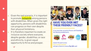 ● Given the sad scenario, it is important
to promote inclusivity among persons
with disabilities. When given the right
opportunity, persons with disabilities
can progress on their own despite
their physical limitations.
● It is therefore important to create an
inclusive society where everyone,
despite gender, disabilities, or race
and ethnicity, is given equal
opportunity to thrive and prosper.
 
