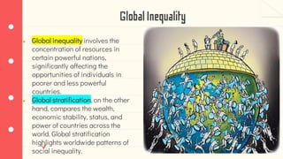 GlobalInequality
● Global inequality involves the
concentration of resources in
certain powerful nations,
significantly affecting the
opportunities of individuals in
poorer and less powerful
countries.
● Global stratification, on the other
hand, compares the wealth,
economic stability, status, and
power of countries across the
world. Global stratification
highlights worldwide patterns of
social inequality.
 