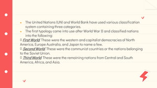 ● The United Nations (UN) and World Bank have used various classification
system containing three categories.
● The first typology came into use after World War II and classified nations
into the following:
First World. These were the western and capitalist democracies of North
America, Europe Australia, and Japan to name a few.
Second World. These were the communist countries or the nations belonging
to the Soviet Union.
Third World. These were the remaining nations from Central and South
America, Africa, and Asia.
 