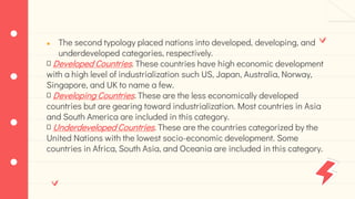● The second typology placed nations into developed, developing, and
underdeveloped categories, respectively.
Developed Countries. These countries have high economic development
with a high level of industrialization such US, Japan, Australia, Norway,
Singapore, and UK to name a few.
Developing Countries. These are the less economically developed
countries but are gearing toward industrialization. Most countries in Asia
and South America are included in this category.
Underdeveloped Countries. These are the countries categorized by the
United Nations with the lowest socio-economic development. Some
countries in Africa, South Asia, and Oceania are included in this category.
 