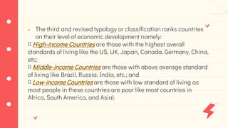● The third and revised typology or classification ranks countries
on their level of economic development namely:
High-income Countries are those with the highest overall
standards of living like the US, UK, Japan, Canada, Germany, China,
etc;
Middle-income Countries are those with above average standard
of living like Brazil, Russia, India, etc.; and
Low-income Countries are those with low standard of living as
most people in these countries are poor like most countries in
Africa, South America, and Asia).
 