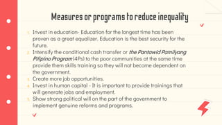 Measuresorprogramstoreduceinequality
1. Invest in education- Education for the longest time has been
proven as a great equalizer. Education is the best security for the
future.
2. Intensify the conditional cash transfer or the Pantawid Pamilyang
Pilipino Program (4Ps) to the poor communities at the same time
provide them skills training so they will not become dependent on
the government.
3. Create more job opportunities.
4. Invest in human capital - It is important to provide trainings that
will generate jobs and employment.
5. Show strong political will on the part of the government to
implement genuine reforms and programs.
 