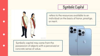 refers to the resources available to an
individual on the basis of honor, prestige,
or merit.
SymbolicCapital
Symbolic capital may come from the
possession of objects with a perceived or
concrete sense of value.
 