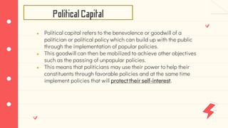 PoliticalCapital
● Political capital refers to the benevolence or goodwill of a
politician or political policy which can build up with the public
through the implementation of popular policies.
● This goodwill can then be mobilized to achieve other objectives
such as the passing of unpopular policies.
● This means that politicians may use their power to help their
constituents through favorable policies and at the same time
implement policies that will protect their self-interest.
 