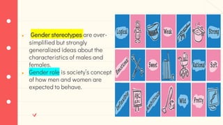 ● Gender stereotypes are over-
simplified but strongly
generalized ideas about the
characteristics of males and
females.
● Gender role is society’s concept
of how men and women are
expected to behave.
 