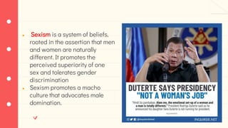 ● Sexism is a system of beliefs,
rooted in the assertion that men
and women are naturally
different. It promotes the
perceived superiority of one
sex and tolerates gender
discrimination
● Sexism promotes a macho
culture that advocates male
domination.
 